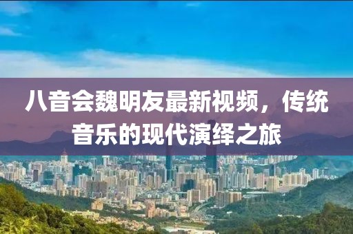 八音會(huì)魏明友最新視頻，傳統(tǒng)音樂的現(xiàn)代演繹之旅