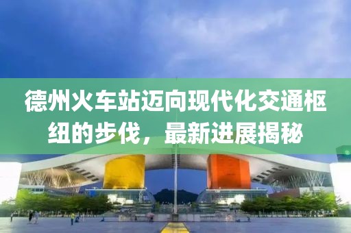 德州火車站邁向現(xiàn)代化交通樞紐的步伐，最新進(jìn)展揭秘