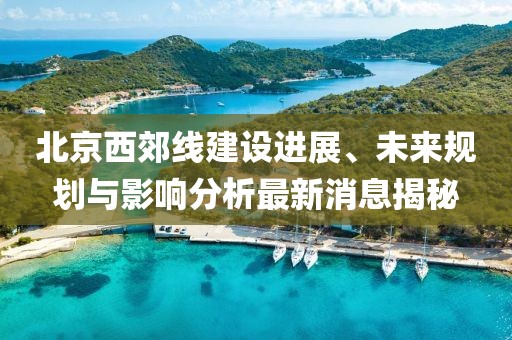 北京西郊線建設進展、未來規(guī)劃與影響分析最新消息揭秘
