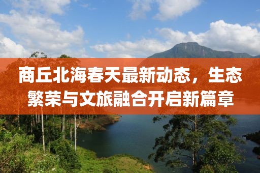商丘北海春天最新動態(tài)，生態(tài)繁榮與文旅融合開啟新篇章