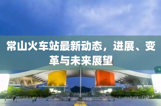 常山火車站最新動態(tài)，進(jìn)展、變革與未來展望