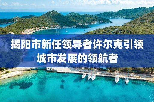 揭陽(yáng)市新任領(lǐng)導(dǎo)者許爾克引領(lǐng)城市發(fā)展的領(lǐng)航者