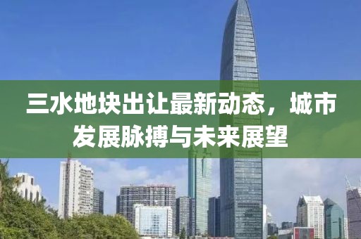 三水地塊出讓最新動(dòng)態(tài)，城市發(fā)展脈搏與未來(lái)展望