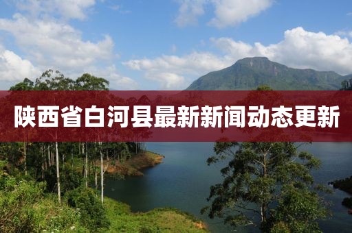 陜西省白河縣最新新聞動(dòng)態(tài)更新