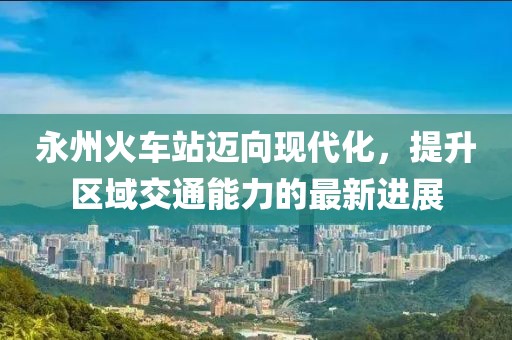 永州火車站邁向現(xiàn)代化，提升區(qū)域交通能力的最新進(jìn)展