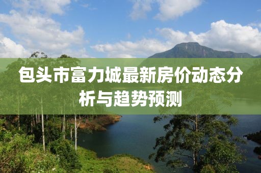 包頭市富力城最新房價動態(tài)分析與趨勢預(yù)測