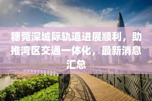 穗莞深城際軌道進(jìn)展順利，助推灣區(qū)交通一體化，最新消息匯總