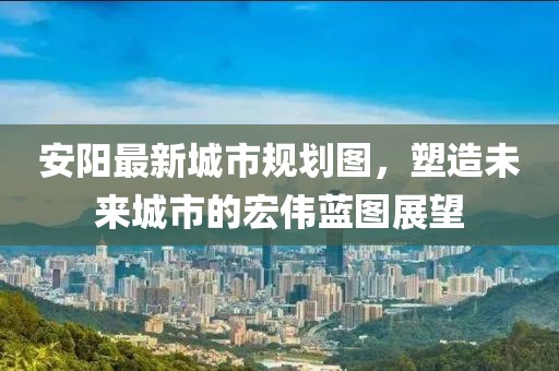 安陽(yáng)最新城市規(guī)劃圖，塑造未來(lái)城市的宏偉藍(lán)圖展望