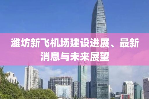 濰坊新飛機(jī)場(chǎng)建設(shè)進(jìn)展、最新消息與未來(lái)展望