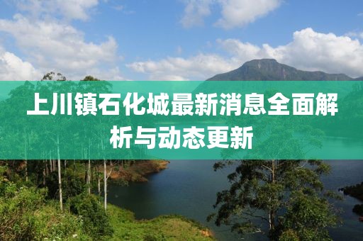 上川鎮(zhèn)石化城最新消息全面解析與動(dòng)態(tài)更新
