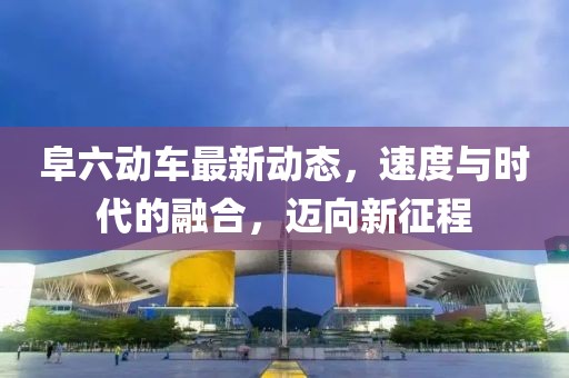 阜六動(dòng)車最新動(dòng)態(tài)，速度與時(shí)代的融合，邁向新征程