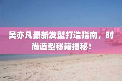 吳亦凡最新發(fā)型打造指南，時尚造型秘籍揭秘！