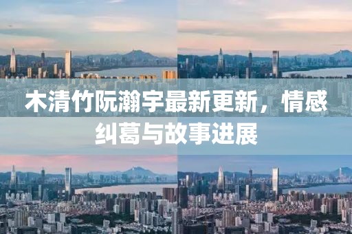 木清竹阮瀚宇最新更新，情感糾葛與故事進(jìn)展