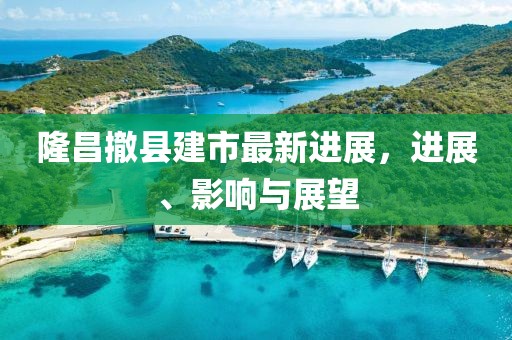 隆昌撤縣建市最新進(jìn)展，進(jìn)展、影響與展望