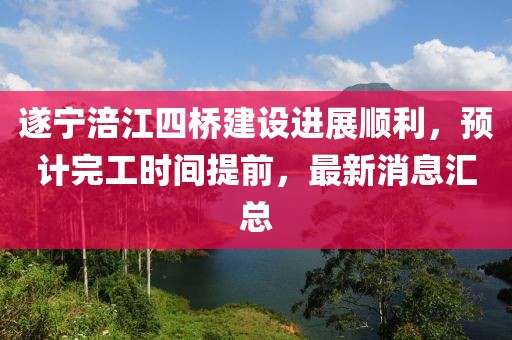 遂寧涪江四橋建設(shè)進(jìn)展順利，預(yù)計完工時間提前，最新消息匯總