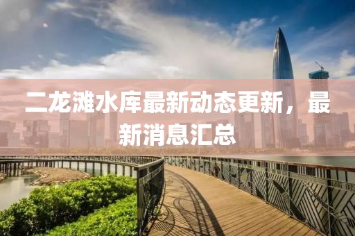 二龍灘水庫最新動態(tài)更新，最新消息匯總