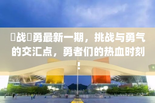 赿戰(zhàn)赿勇最新一期，挑戰(zhàn)與勇氣的交匯點，勇者們的熱血時刻！