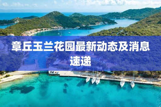 章丘玉蘭花園最新動(dòng)態(tài)及消息速遞