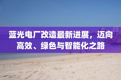 藍(lán)光電廠改造最新進(jìn)展，邁向高效、綠色與智能化之路