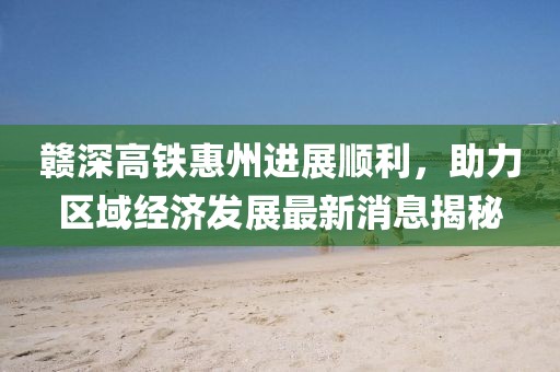 贛深高鐵惠州進(jìn)展順利，助力區(qū)域經(jīng)濟(jì)發(fā)展最新消息揭秘