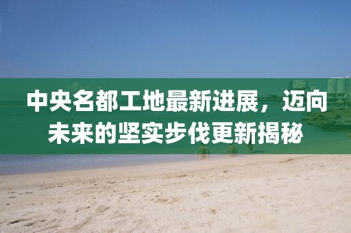 中央名都工地最新進(jìn)展，邁向未來的堅(jiān)實(shí)步伐更新揭秘