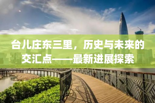 臺兒莊東三里，歷史與未來的交匯點(diǎn)——最新進(jìn)展探索