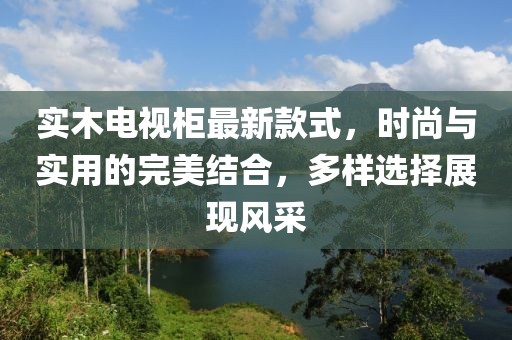 實(shí)木電視柜最新款式，時尚與實(shí)用的完美結(jié)合，多樣選擇展現(xiàn)風(fēng)采