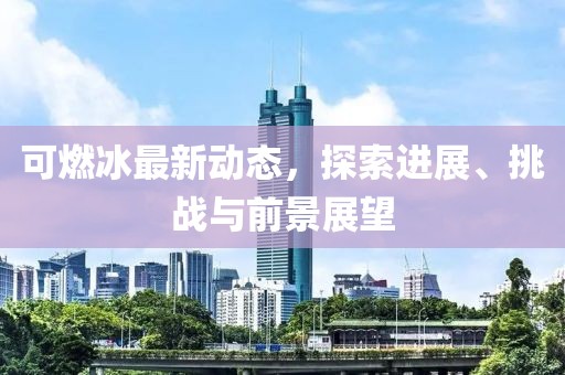 可燃冰最新動態(tài)，探索進展、挑戰(zhàn)與前景展望