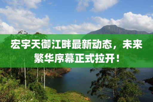 宏宇天御江畔最新動態(tài)，未來繁華序幕正式拉開！