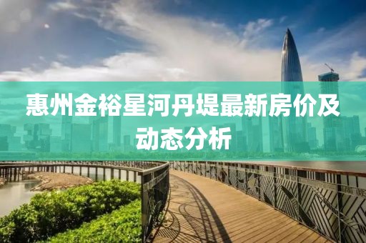 惠州金裕星河丹堤最新房?jī)r(jià)及動(dòng)態(tài)分析