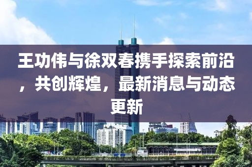 王功偉與徐雙春攜手探索前沿，共創(chuàng)輝煌，最新消息與動態(tài)更新