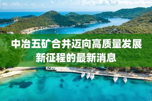 中冶五礦合并邁向高質(zhì)量發(fā)展新征程的最新消息