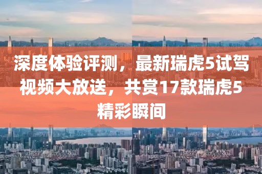 深度體驗(yàn)評(píng)測(cè)，最新瑞虎5試駕視頻大放送，共賞17款瑞虎5精彩瞬間