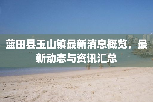 藍(lán)田縣玉山鎮(zhèn)最新消息概覽，最新動(dòng)態(tài)與資訊匯總