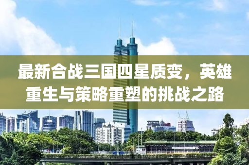 最新合戰(zhàn)三國四星質(zhì)變，英雄重生與策略重塑的挑戰(zhàn)之路
