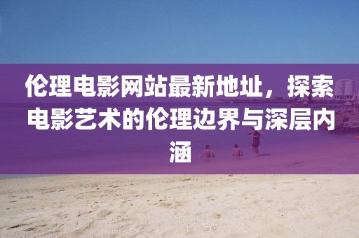 倫理電影網站最新地址，探索電影藝術的倫理邊界與深層內涵