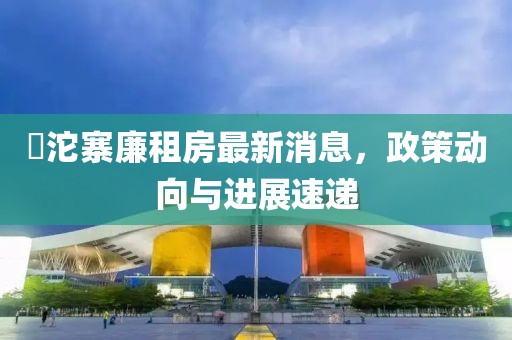 泘沱寨廉租房最新消息，政策動向與進展速遞