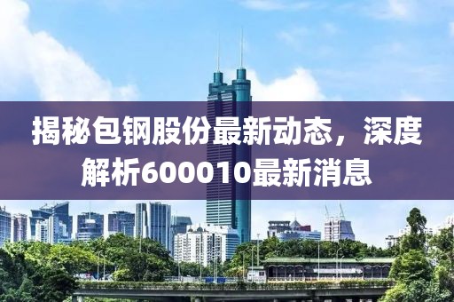 揭秘包鋼股份最新動(dòng)態(tài)，深度解析600010最新消息