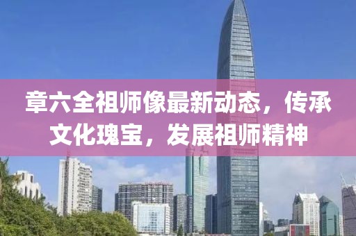 章六全祖師像最新動態(tài)，傳承文化瑰寶，發(fā)展祖師精神