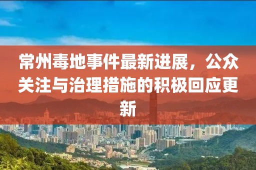 常州毒地事件最新進展，公眾關注與治理措施的積極回應更新