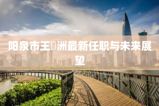 陽(yáng)泉市王湜洲最新任職與未來(lái)展望