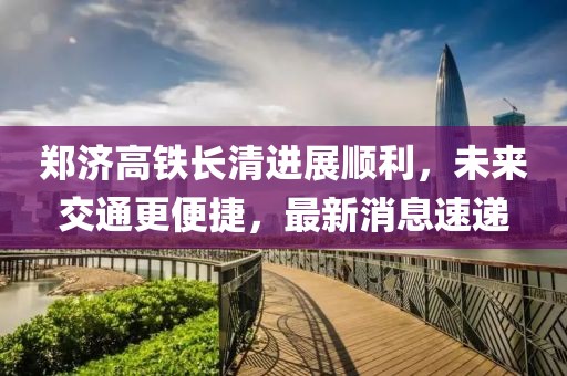 鄭濟(jì)高鐵長(zhǎng)清進(jìn)展順利，未來交通更便捷，最新消息速遞