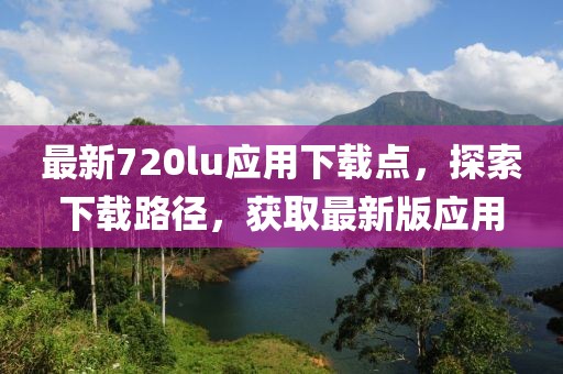 最新720lu應(yīng)用下載點(diǎn)，探索下載路徑，獲取最新版應(yīng)用