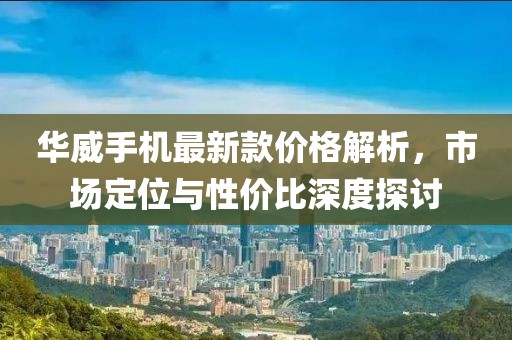 華威手機(jī)最新款價(jià)格解析，市場(chǎng)定位與性價(jià)比深度探討