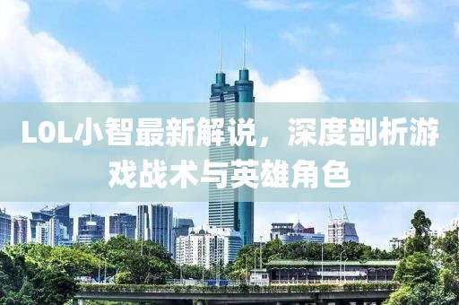 L0L小智最新解說，深度剖析游戲戰(zhàn)術(shù)與英雄角色