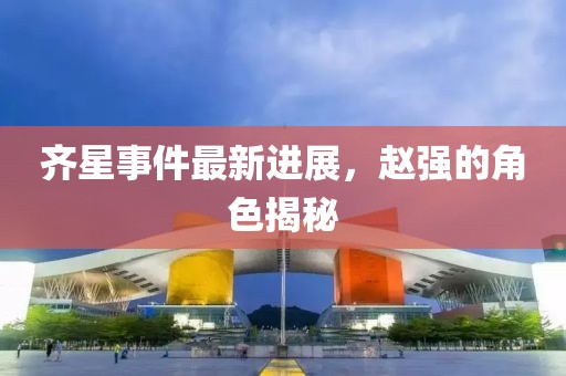 齊星事件最新進(jìn)展，趙強(qiáng)的角色揭秘