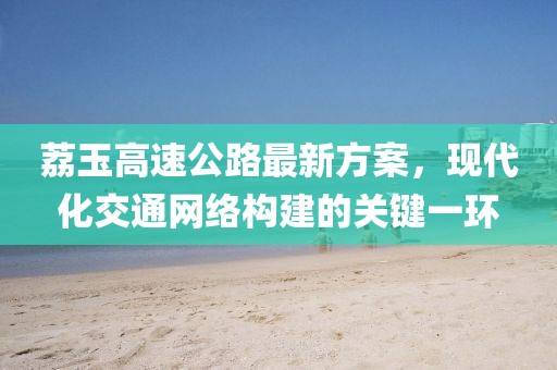 荔玉高速公路最新方案，現(xiàn)代化交通網(wǎng)絡(luò)構(gòu)建的關(guān)鍵一環(huán)