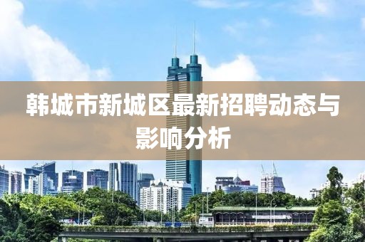 韓城市新城區(qū)最新招聘動態(tài)與影響分析