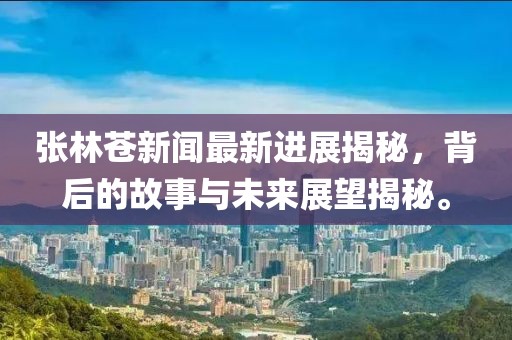 張林蒼新聞最新進(jìn)展揭秘，背后的故事與未來展望揭秘。