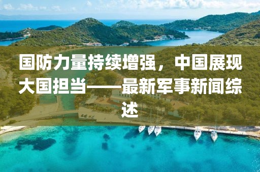 國防力量持續(xù)增強(qiáng)，中國展現(xiàn)大國擔(dān)當(dāng)——最新軍事新聞綜述